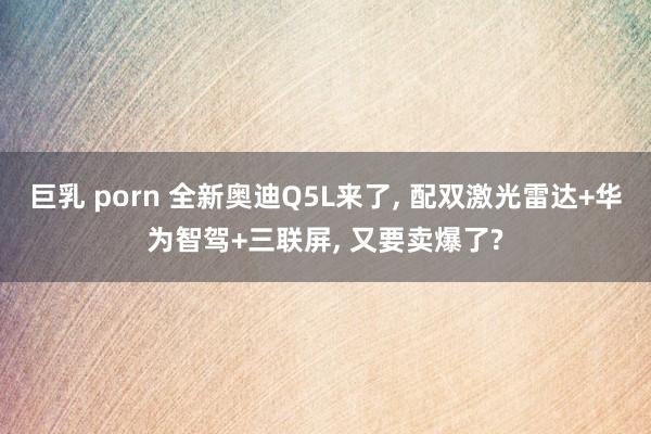 巨乳 porn 全新奥迪Q5L来了， 配双激光雷达+华为智驾+三联屏， 又要卖爆了?