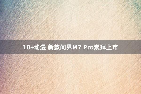 18+动漫 新款问界M7 Pro崇拜上市