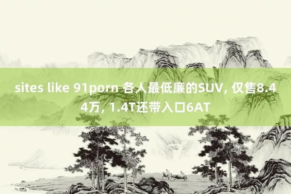 sites like 91porn 各人最低廉的SUV， 仅售8.44万， 1.4T还带入口6AT