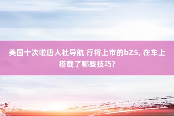 美国十次啦唐人社导航 行将上市的bZ5， 在车上搭载了哪些技巧?