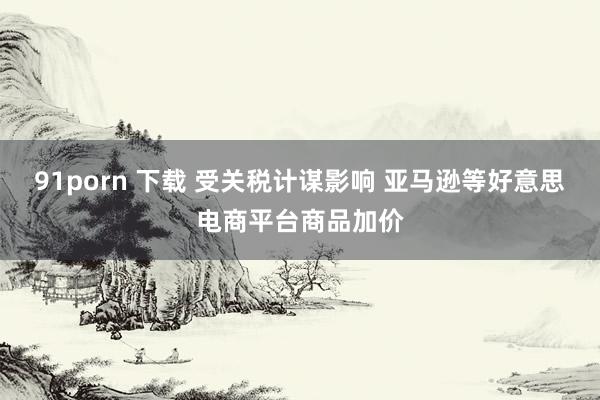 91porn 下载 受关税计谋影响 亚马逊等好意思电商平台商品加价