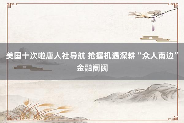 美国十次啦唐人社导航 抢握机遇深耕“众人南边”金融阛阓