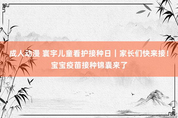 成人动漫 寰宇儿童看护接种日｜家长们快来接！宝宝疫苗接种锦囊来了