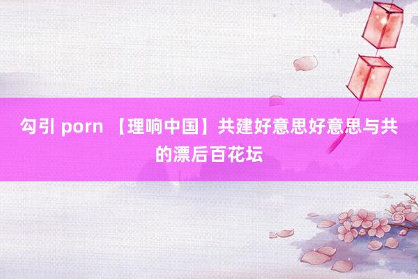 勾引 porn 【理响中国】共建好意思好意思与共的漂后百花坛