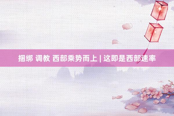 捆绑 调教 西部乘势而上 | 这即是西部速率