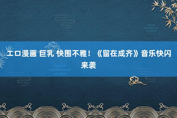 エロ漫画 巨乳 快围不雅！《留在成齐》音乐快闪来袭