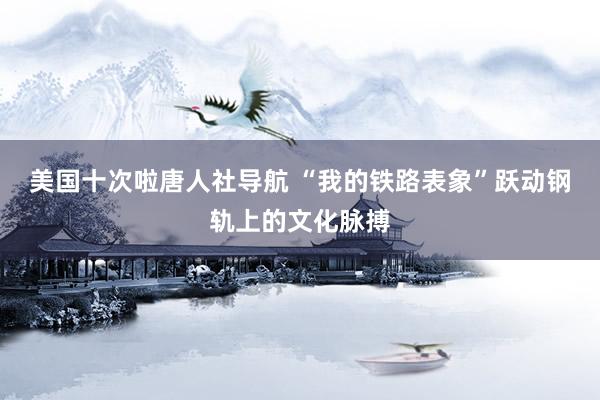 美国十次啦唐人社导航 “我的铁路表象”跃动钢轨上的文化脉搏