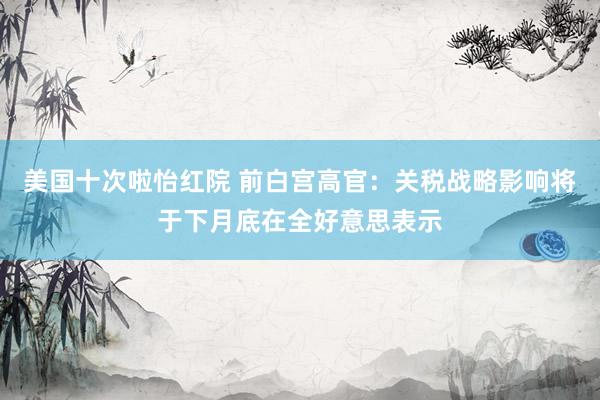 美国十次啦怡红院 前白宫高官：关税战略影响将于下月底在全好意思表示