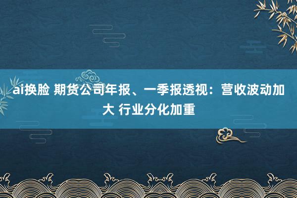 ai换脸 期货公司年报、一季报透视：营收波动加大 行业分化加重