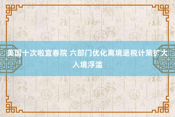美国十次啦宜春院 六部门优化离境退税计策扩大入境浮滥