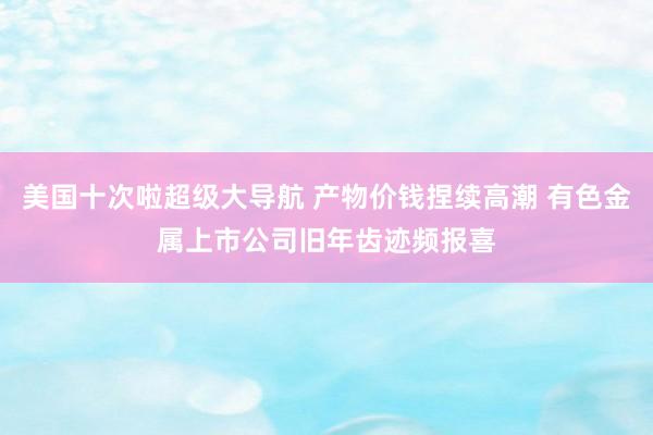 美国十次啦超级大导航 产物价钱捏续高潮 有色金属上市公司旧年齿迹频报喜