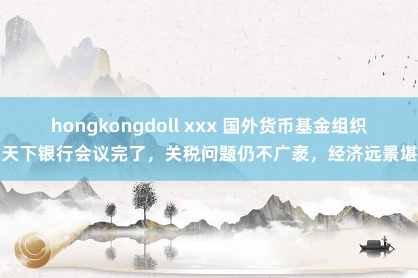 hongkongdoll xxx 国外货币基金组织和天下银行会议完了，关税问题仍不广袤，经济远景堪忧