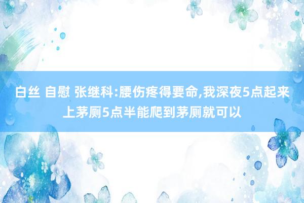 白丝 自慰 张继科:腰伤疼得要命，我深夜5点起来上茅厕5点半能爬到茅厕就可以