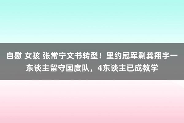 自慰 女孩 张常宁文书转型！里约冠军剩龚翔宇一东谈主留守国度队，4东谈主已成教学