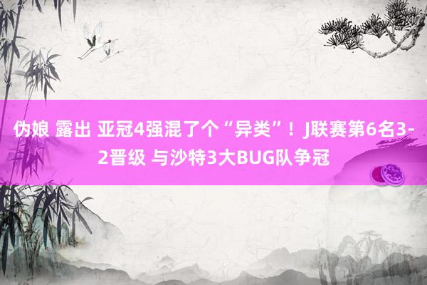 伪娘 露出 亚冠4强混了个“异类”！J联赛第6名3-2晋级 与沙特3大BUG队争冠