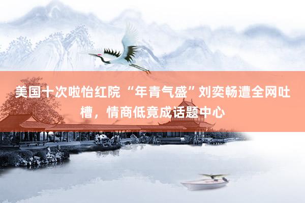 美国十次啦怡红院 “年青气盛”刘奕畅遭全网吐槽，情商低竟成话题中心