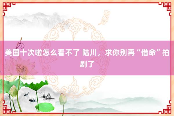 美国十次啦怎么看不了 陆川，求你别再“借命”拍剧了