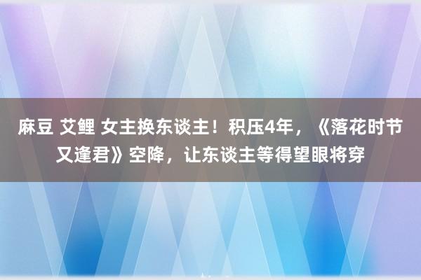 麻豆 艾鲤 女主换东谈主！积压4年，《落花时节又逢君》空降，让东谈主等得望眼将穿