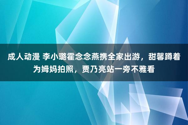 成人动漫 李小璐霍念念燕携全家出游，甜馨蹲着为姆妈拍照，贾乃亮站一旁不雅看