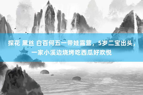 探花 黑丝 白百何五一带娃露营，5岁二宝出头，一家小溪边烧烤吃西瓜好欢悦