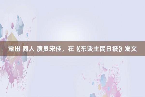 露出 同人 演员宋佳，在《东谈主民日报》发文