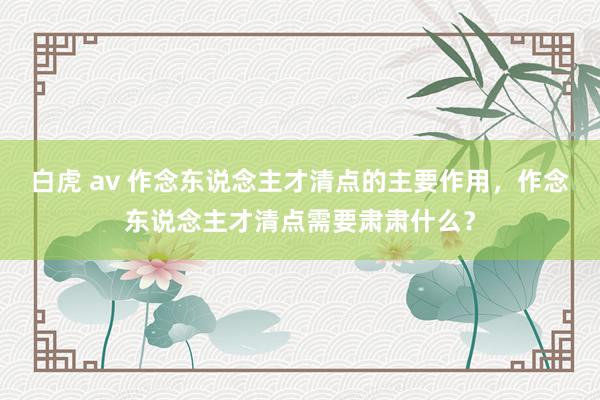 白虎 av 作念东说念主才清点的主要作用，作念东说念主才清点需要肃肃什么？