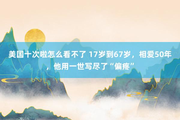美国十次啦怎么看不了 17岁到67岁，相爱50年，他用一世写尽了“偏疼”