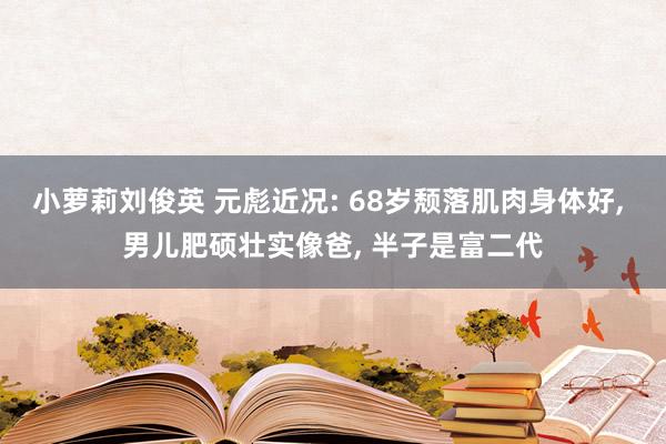 小萝莉刘俊英 元彪近况: 68岁颓落肌肉身体好， 男儿肥硕壮实像爸， 半子是富二代