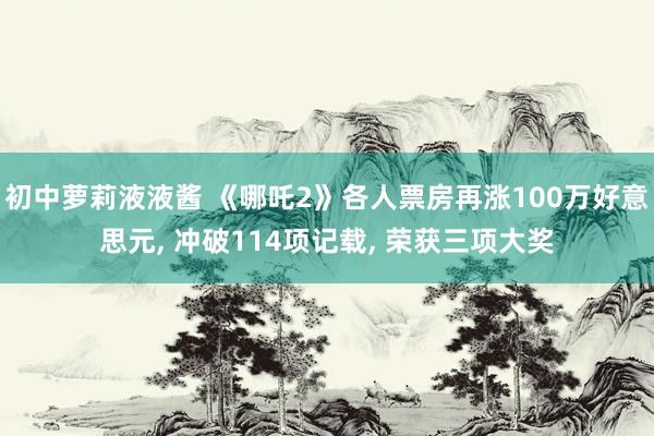 初中萝莉液液酱 《哪吒2》各人票房再涨100万好意思元， 冲破114项记载， 荣获三项大奖