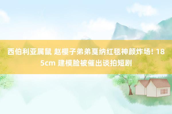 西伯利亚属鼠 赵樱子弟弟戛纳红毯神颜炸场! 185cm 建模脸被催出谈拍短剧