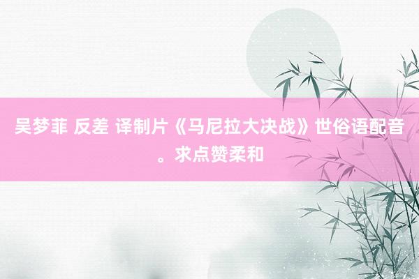 吴梦菲 反差 译制片《马尼拉大决战》世俗语配音。求点赞柔和