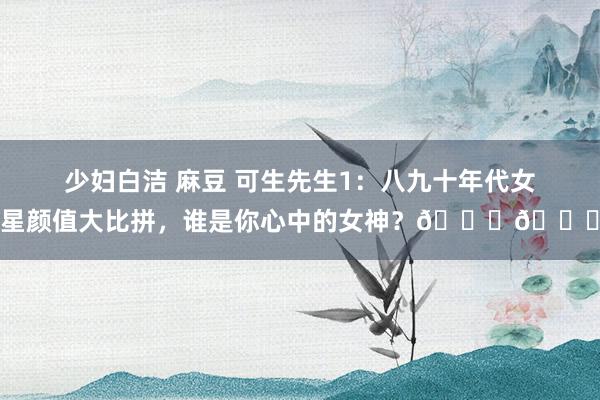 少妇白洁 麻豆 可生先生1：八九十年代女星颜值大比拼，谁是你心中的女神？🌟💃