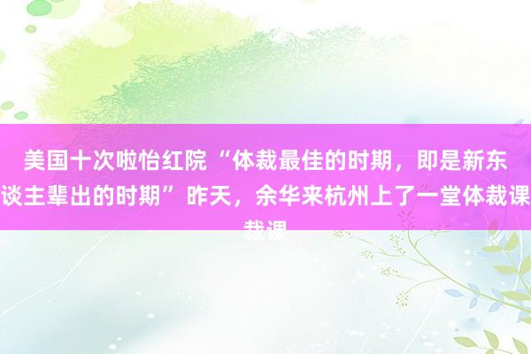 美国十次啦怡红院 “体裁最佳的时期，即是新东谈主辈出的时期” 昨天，余华来杭州上了一堂体裁课