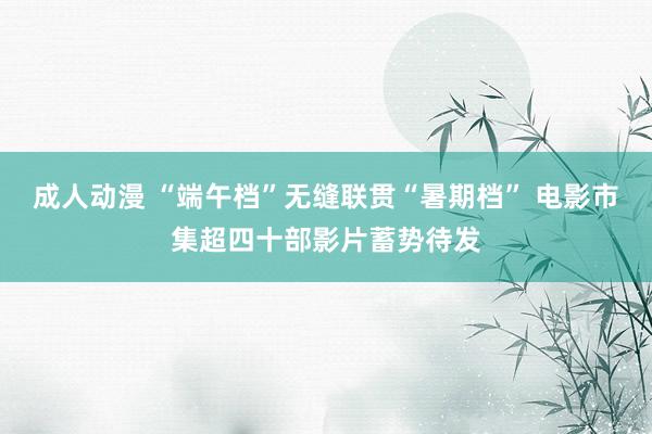 成人动漫 “端午档”无缝联贯“暑期档” 电影市集超四十部影片蓄势待发