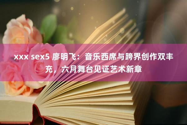 xxx sex5 廖明飞：音乐西席与跨界创作双丰充，六月舞台见证艺术新章