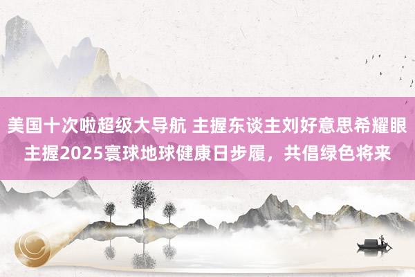美国十次啦超级大导航 主握东谈主刘好意思希耀眼主握2025寰球地球健康日步履，共倡绿色将来