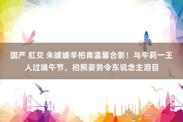 国产 肛交 朱媛媛辛柏青温馨合影！与牛莉一王人过端午节，拍照姿势令东说念主泪目
