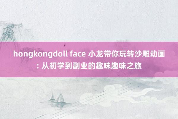 hongkongdoll face 小龙带你玩转沙雕动画: 从初学到副业的趣味趣味之旅
