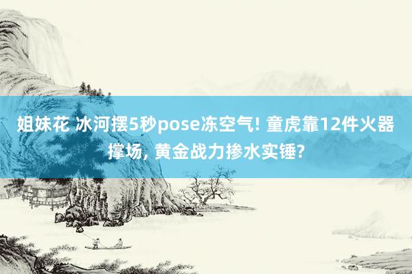 姐妹花 冰河摆5秒pose冻空气! 童虎靠12件火器撑场， 黄金战力掺水实锤?