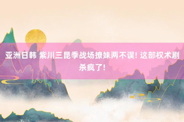 亚洲日韩 紫川三昆季战场撩妹两不误! 这部权术剧杀疯了!
