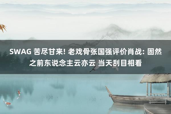 SWAG 苦尽甘来! 老戏骨张国强评价肖战: 固然之前东说念主云亦云 当天刮目相看