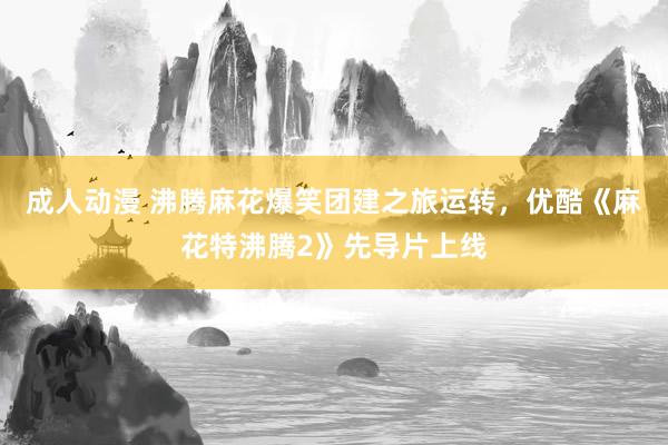 成人动漫 沸腾麻花爆笑团建之旅运转，优酷《麻花特沸腾2》先导片上线