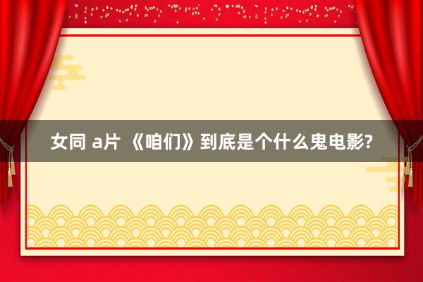 女同 a片 《咱们》到底是个什么鬼电影?