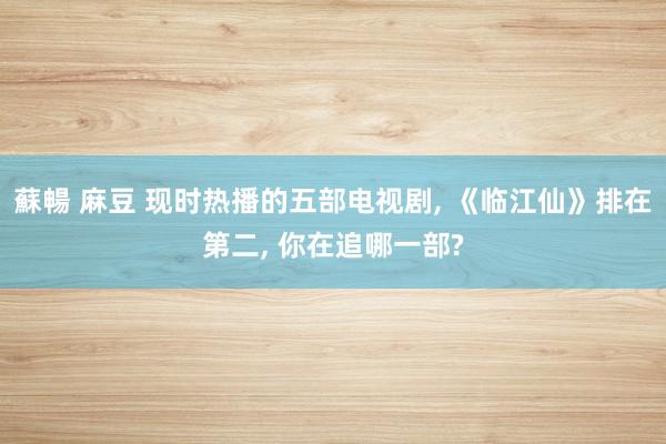 蘇暢 麻豆 现时热播的五部电视剧， 《临江仙》排在第二， 你在追哪一部?