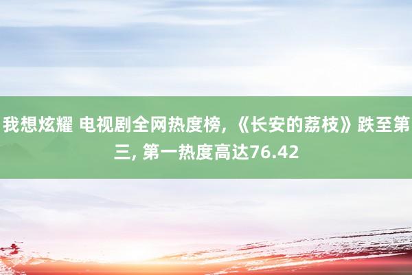 我想炫耀 电视剧全网热度榜， 《长安的荔枝》跌至第三， 第一热度高达76.42