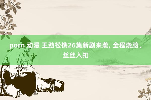 porn 动漫 王劲松携26集新剧来袭， 全程烧脑、丝丝入扣