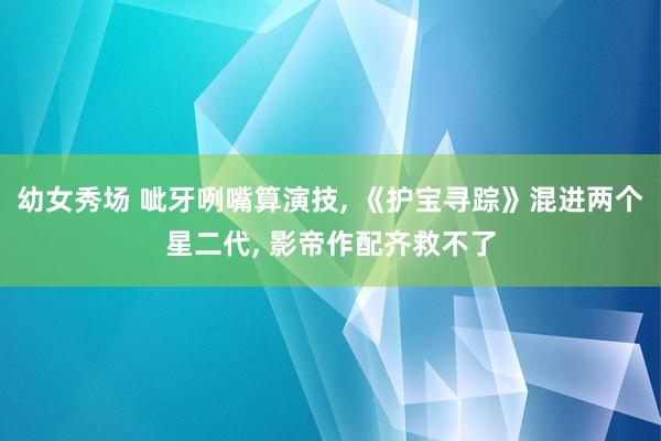 幼女秀场 呲牙咧嘴算演技， 《护宝寻踪》混进两个星二代， 影帝作配齐救不了