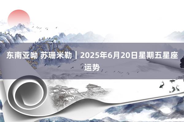 东南亚呦 苏珊米勒︱2025年6月20日星期五星座运势