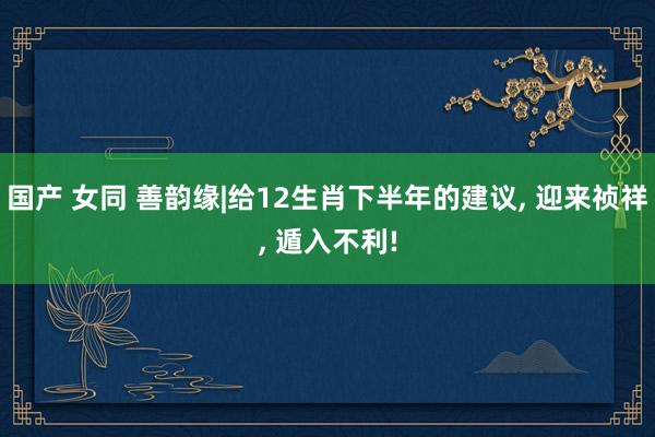 国产 女同 善韵缘|给12生肖下半年的建议， 迎来祯祥， 遁入不利!