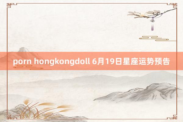 porn hongkongdoll 6月19日星座运势预告